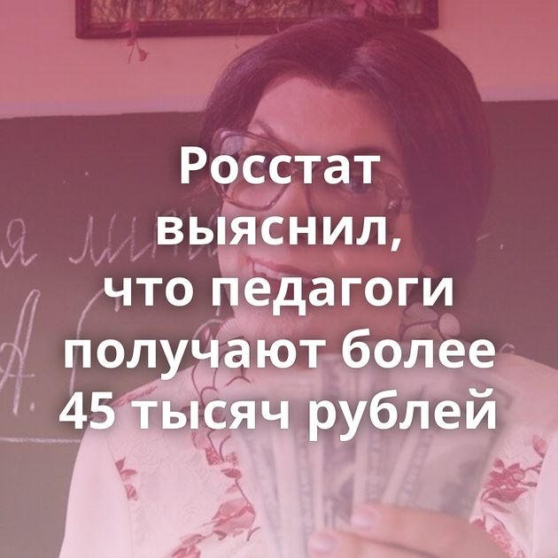 Росстат выяснил, что педагоги получают более 45 тысяч рублей