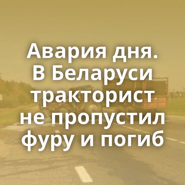 Авария дня. В Беларуси тракторист не пропустил фуру и погиб