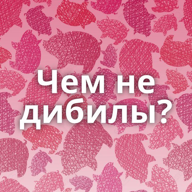 Чем не дибилы?
