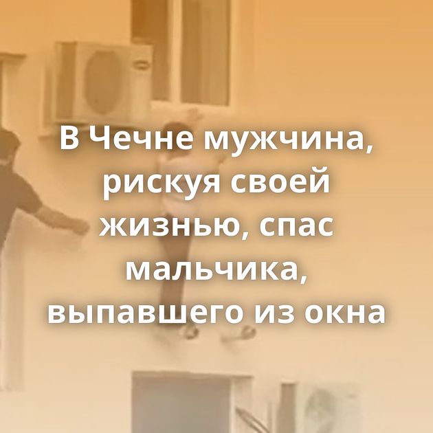В Чечне мужчина, рискуя своей жизнью, спас мальчика, выпавшего из окна