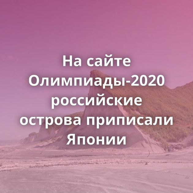 На сайте Олимпиады-2020 российские острова приписали Японии
