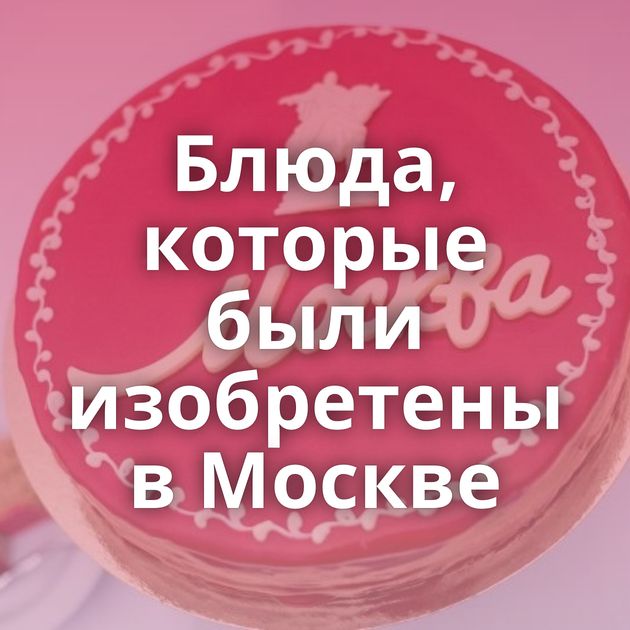 Блюда, которые были изобретены в Москве