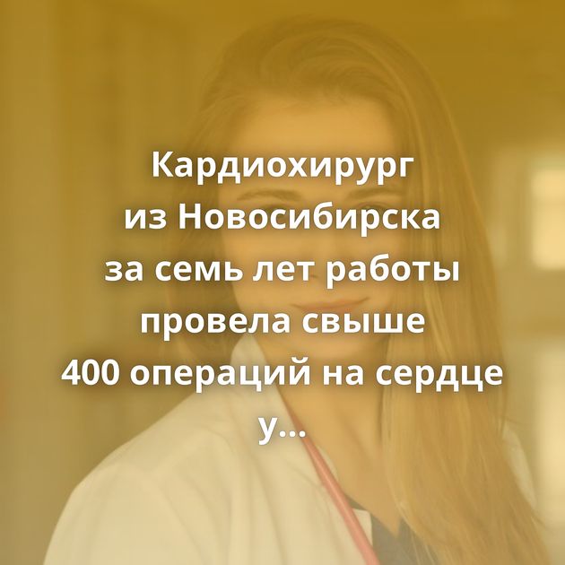 Кардиохирург из Новосибирска за семь лет работы провела свыше 400 операций на сердце у детей