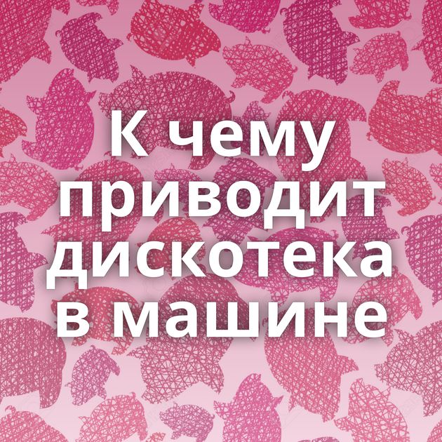 К чему приводит дискотека в машине