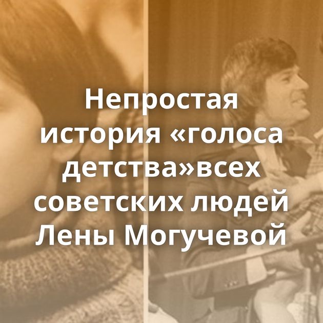 Непростая история «голоса детства»всех советских людей Лены Могучевой