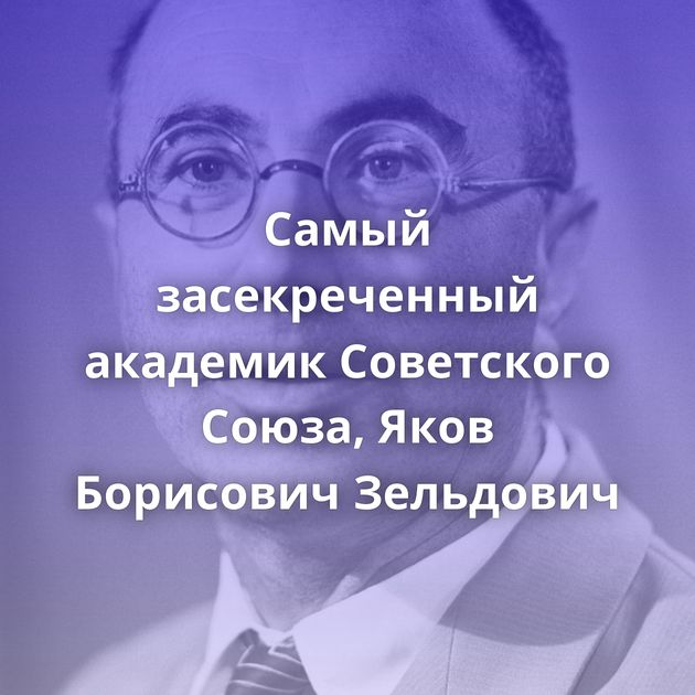 Самый засекреченный академик Советского Союза, Яков Борисович Зельдович