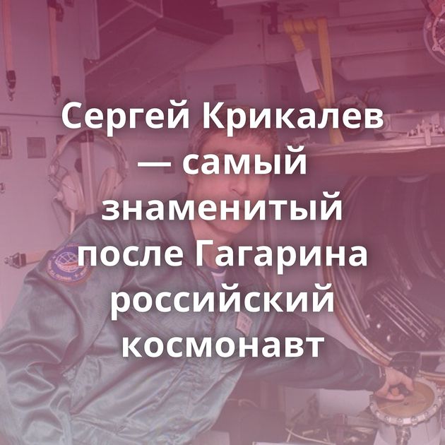 Сергей Крикалев — самый знаменитый после Гагарина российский космонавт