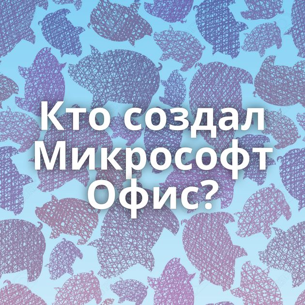 Кто создал Микрософт Офис?