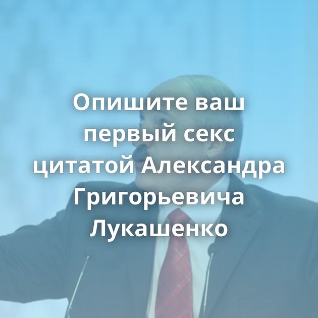 Опишите ваш первый секс цитатой Александра Григорьевича Лукашенко