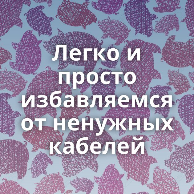 Легко и просто избавляемся от ненужных кабелей