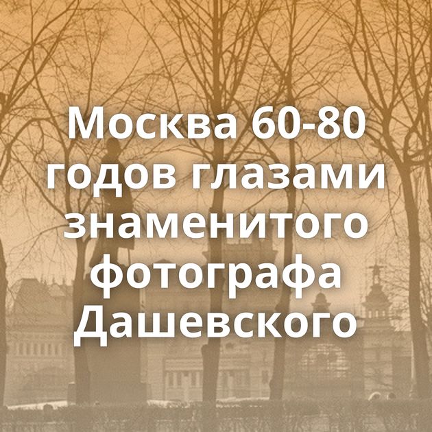 Москва 60-80 годов глазами знаменитого фотографа Дашевского