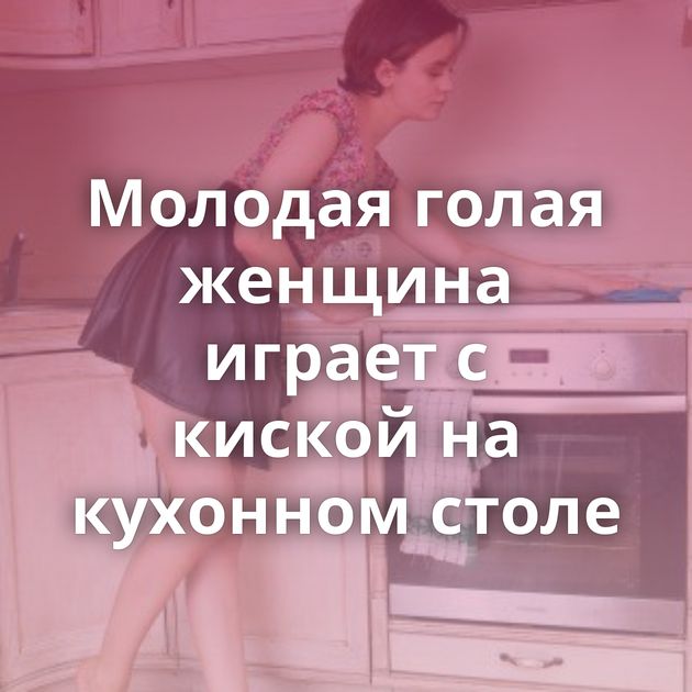 Молодая голая женщина играет с киской на кухонном столе