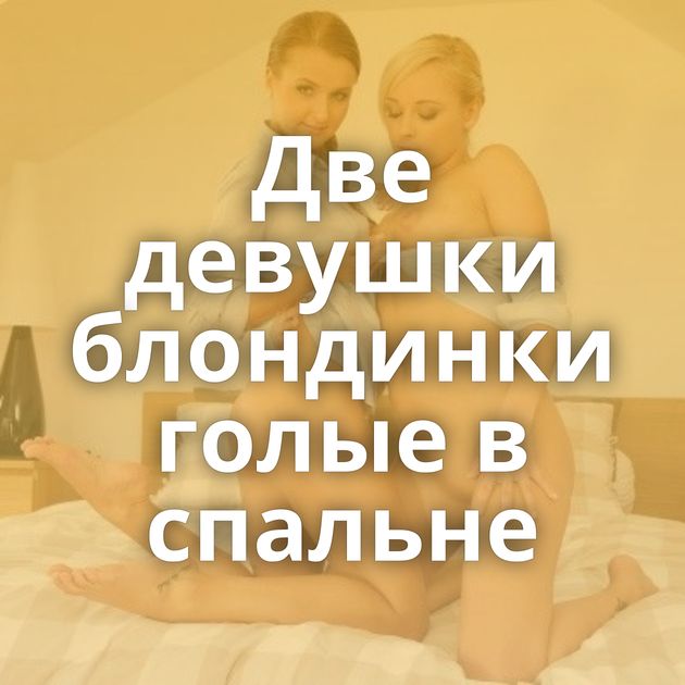 Две девушки блондинки голые в спальне