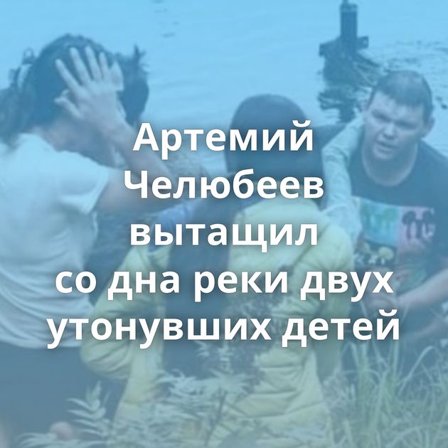 Артемий Челюбеев вытащил со дна реки двух утонувших детей