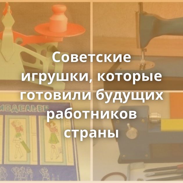 Советские игрушки, которые готовили будущих работников страны