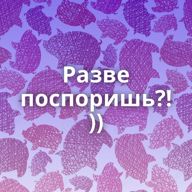 Разве поспоришь?! ))