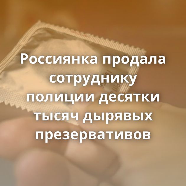 Россиянка продала сотруднику полиции десятки тысяч дырявых презервативов