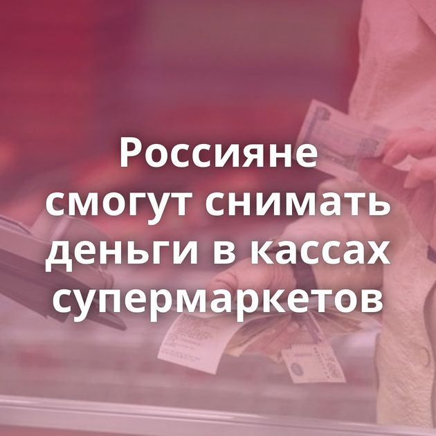 Россияне смогут снимать деньги в кассах супермаркетов