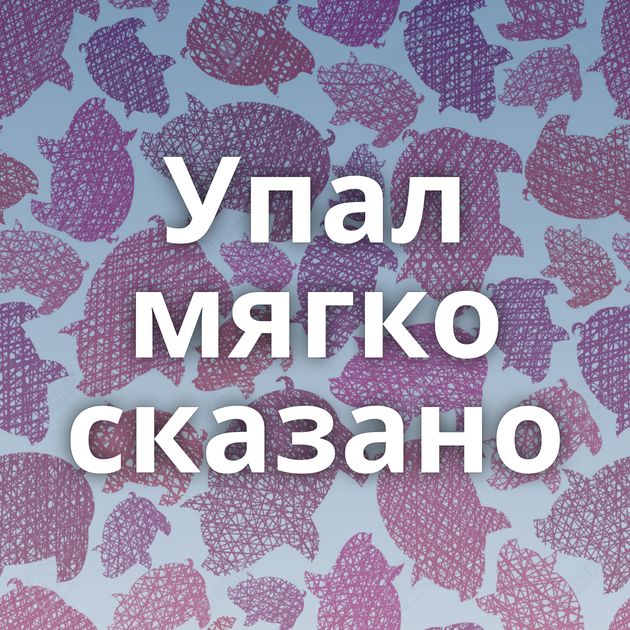 Упал мягко сказано