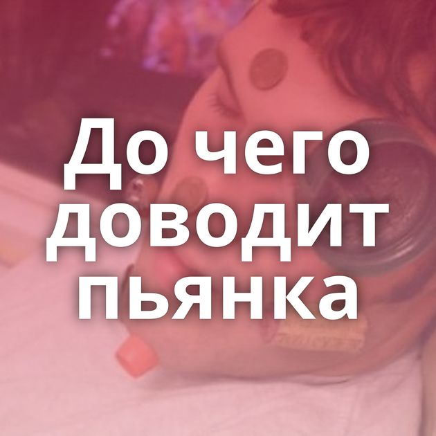 До чего доводит пьянка