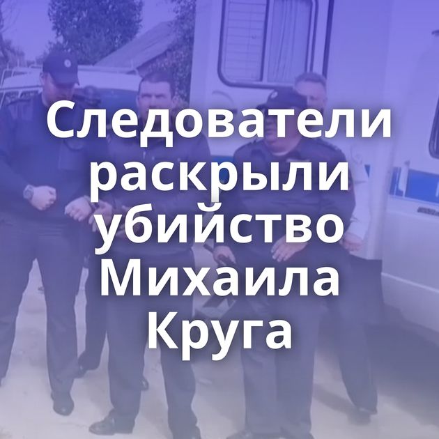 Следователи раскрыли убийство Михаила Круга