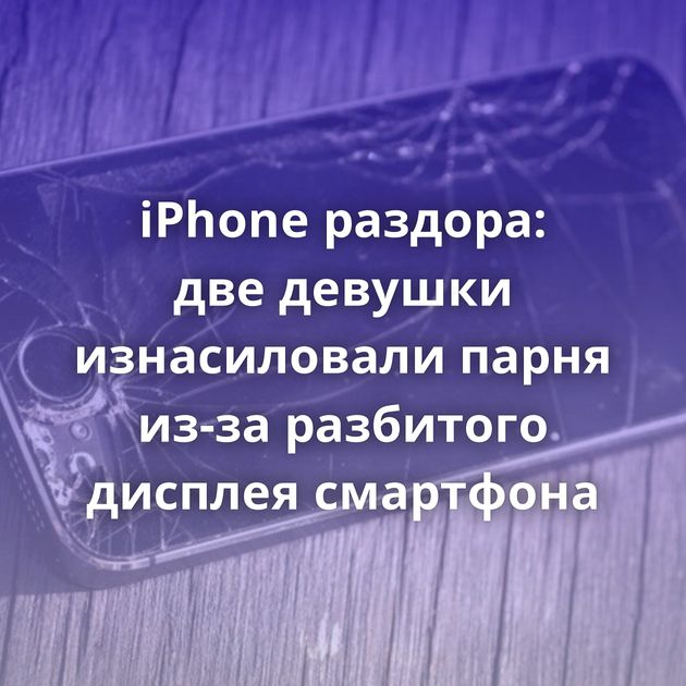 iPhone раздора: две девушки изнасиловали парня из-за разбитого дисплея смартфона