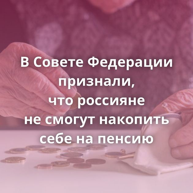 В Совете Федерации признали, что россияне не смогут накопить себе на пенсию