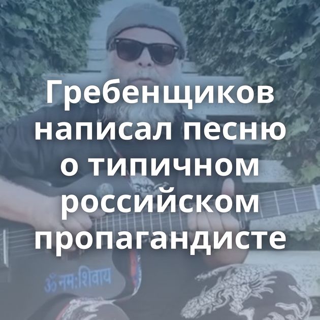 Гребенщиков написал песню о типичном российском пропагандисте