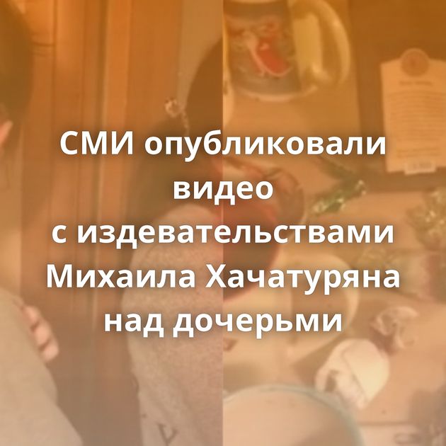 СМИ опубликовали видео с издевательствами Михаила Хачатуряна над дочерьми