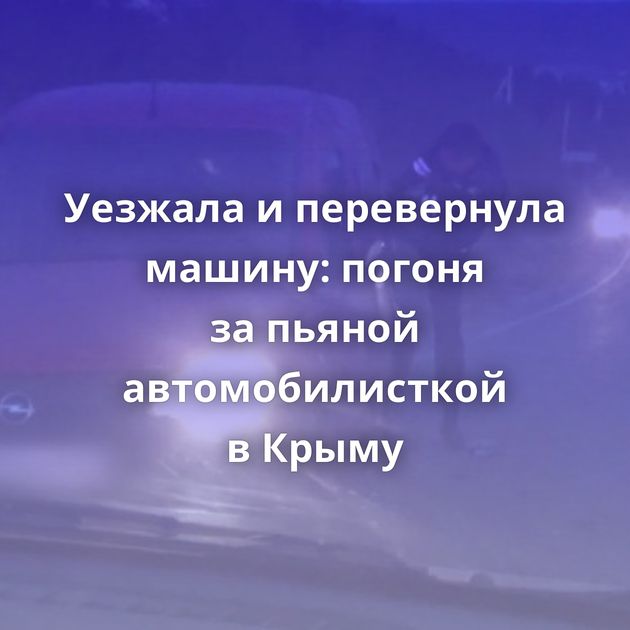 Уезжала и перевернула машину: погоня за пьяной автомобилисткой в Крыму