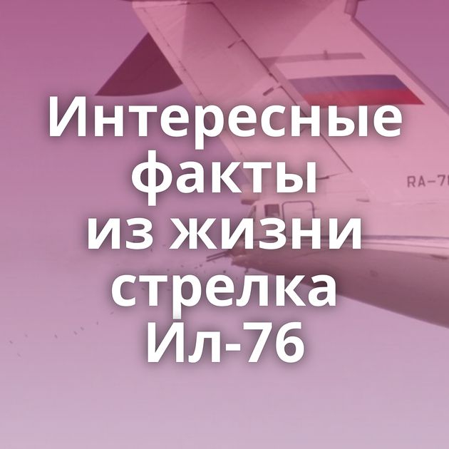 Интересные факты из жизни стрелка Ил-76