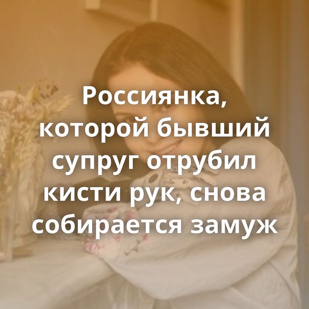 Россиянка, которой бывший супруг отрубил кисти рук, снова собирается замуж