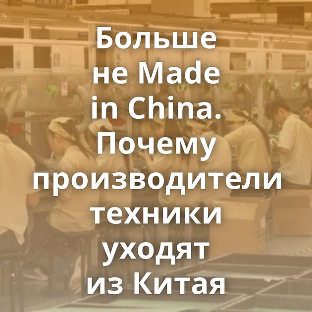 Больше не Made in China. Почему производители техники уходят из Китая