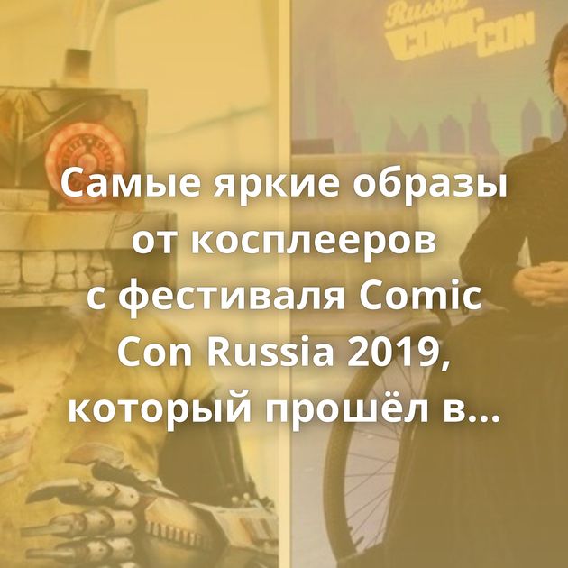 Самые яркие образы от косплееров с фестиваля Comic Con Russia 2019, который прошёл в Москве