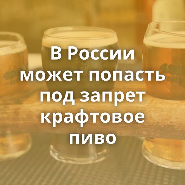 В России может попасть под запрет крафтовое пиво