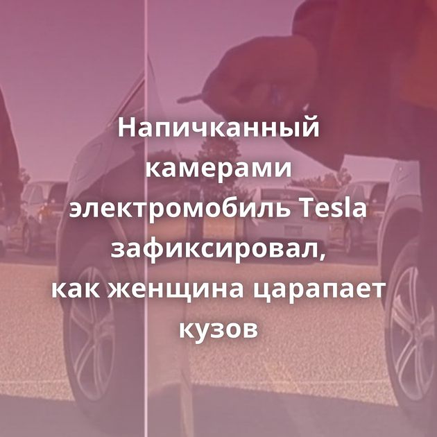 Напичканный камерами электромобиль Tesla зафиксировал, как женщина царапает кузов