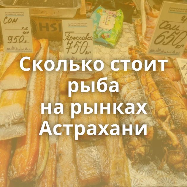 Сколько стоит рыба на рынках Астрахани
