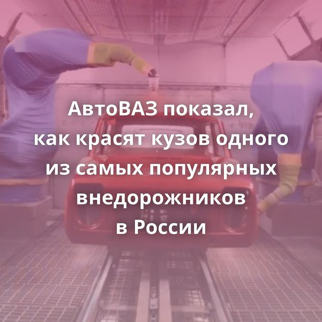 АвтоВАЗ показал, как красят кузов одного из самых популярных внедорожников в России