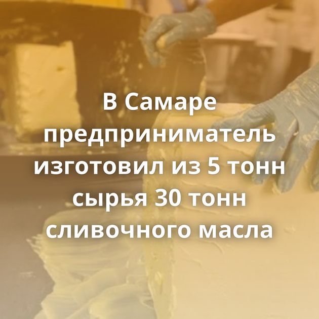 В Самаре предприниматель изготовил из 5 тонн сырья 30 тонн сливочного масла