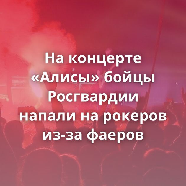 На концерте «Алисы» бойцы Росгвардии напали на рокеров из-за фаеров