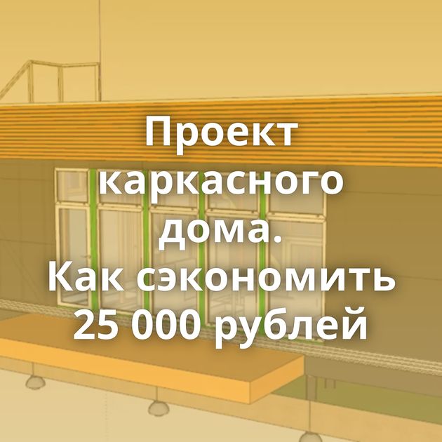 Проект каркасного дома. Как сэкономить 25 000 рублей