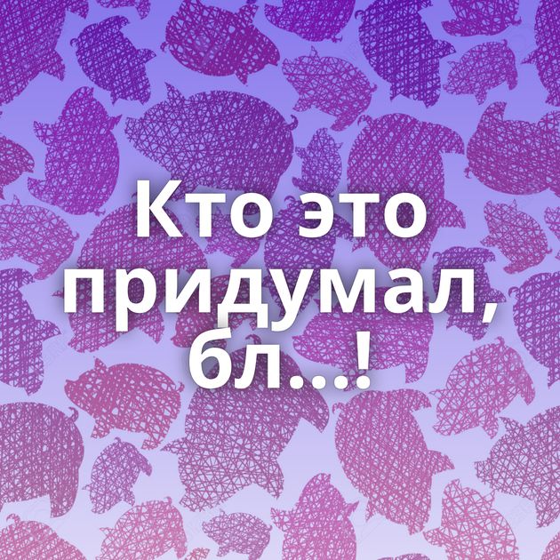 Кто это придумал, бл...!