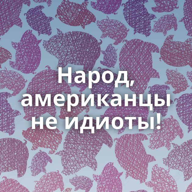 Народ, американцы не идиоты!