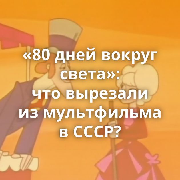 «80 дней вокруг света»: что вырезали из мультфильма в СССР?