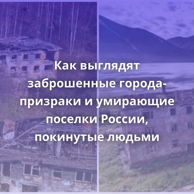 Как выглядят заброшенные города-призраки и умирающие поселки России, покинутые людьми