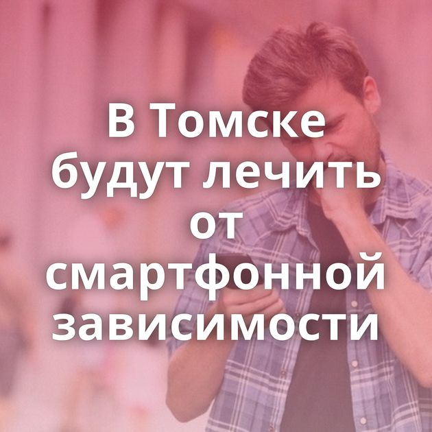 В Томске будут лечить от смартфонной зависимости