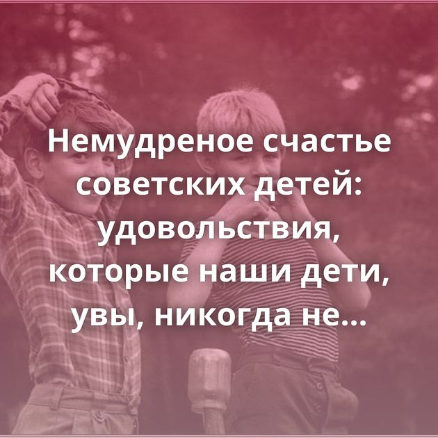 Немудреное счастье советских детей: удовольствия, которые наши дети, увы, никогда не узнают