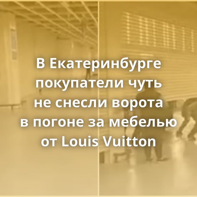 В Екатеринбурге покупатели чуть не снесли ворота в погоне за мебелью от Louis Vuitton