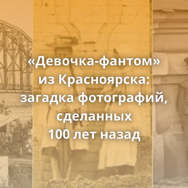 «Девочка-фантом» из Красноярска: загадка фотографий, сделанных 100 лет назад