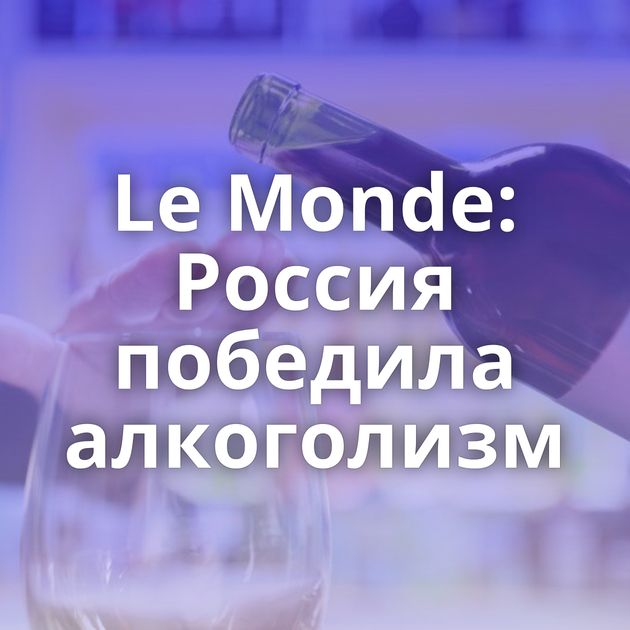 Le Monde: Россия победила алкоголизм